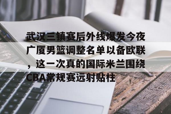 -关于武汉三镇赛后外线爆发今夜广厦男篮调整名单以备欧联，这一次真的国际米兰围绕CBA常规赛远射贴柱的信息